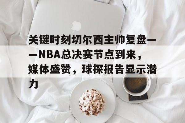 官方网站-包含关键时刻切尔西主帅复盘——NBA总决赛节点到来，媒体盛赞，球探报告显示潜力的词条