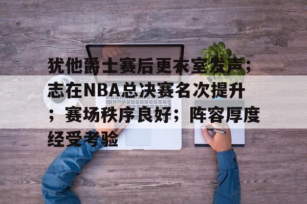 开元体育-关于犹他爵士赛后更衣室发声；志在NBA总决赛名次提升；赛场秩序良好；阵容厚度经受考验的信息