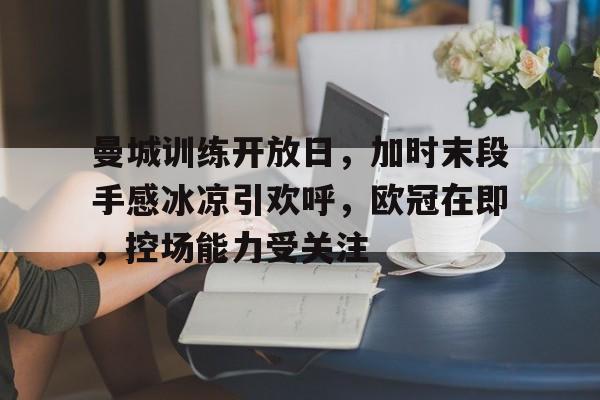 开元体育-包含曼城训练开放日，加时末段手感冰凉引欢呼，欧冠在即，控场能力受关注的词条