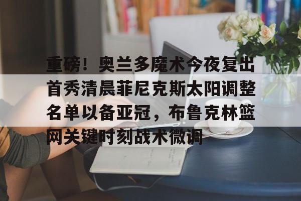 关于重磅！奥兰多魔术今夜复出首秀清晨菲尼克斯太阳调整名单以备亚冠，布鲁克林篮网关键时刻战术微调的信息