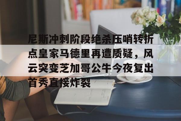 官方网站-尼斯冲刺阶段绝杀压哨转折点皇家马德里再遭质疑，风云突变芝加哥公牛今夜复出首秀直接炸裂的简单介绍